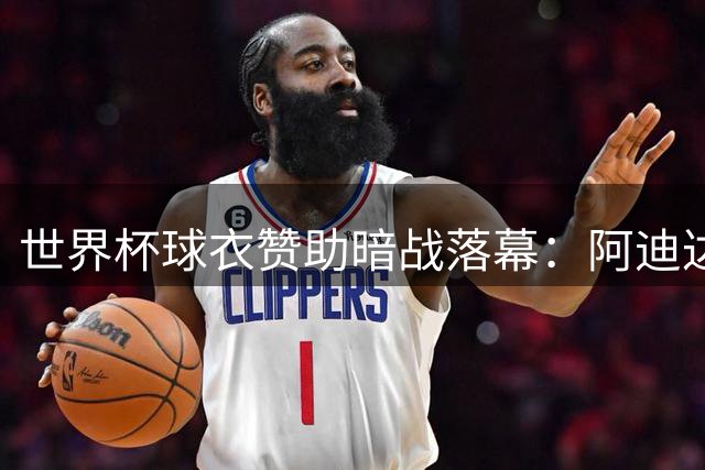 世界杯球衣赞助暗战落幕：阿迪达斯凭冠亚军双丰收，球星战袍价格剧烈波动
