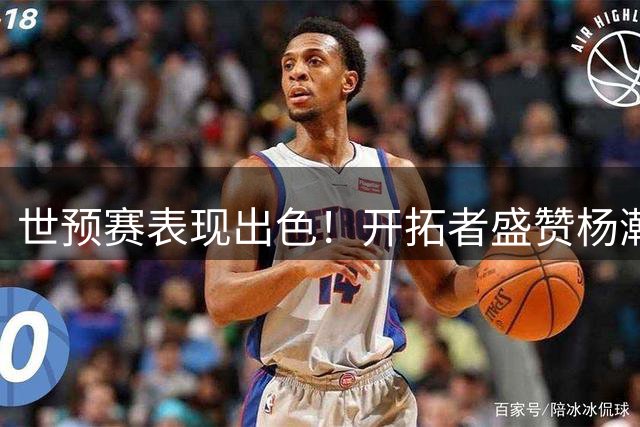 世预赛表现出色！开拓者盛赞杨瀚森：惊艳亮相 秀翻全场