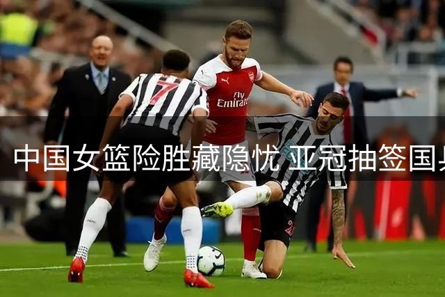 中国女篮险胜藏隐忧 亚冠抽签国乒瑞典站遇挑战