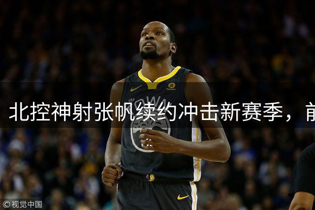 北控神射张帆续约冲击新赛季，前帅离队疑云终揭晓