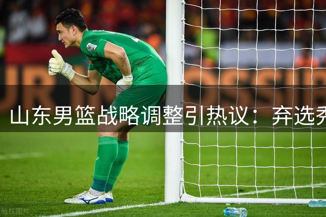 山东男篮战略调整引热议：弃选秀签深耕青训 死亡之组考验阵容深度