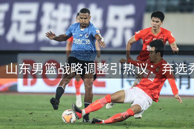 山东男篮战略调整引热议：弃选秀签深耕青训 死亡之组考验阵容深度