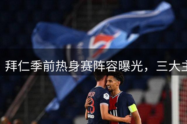 拜仁季前热身赛阵容曝光，三大主将领衔出战