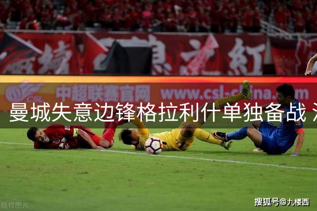 曼城失意边锋格拉利什单独备战 沙特豪门抛出橄榄枝