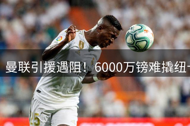 曼联引援遇阻！6000万镑难撬纽卡新星 左路补强陷两难困境