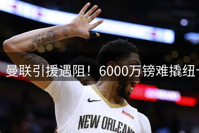 曼联引援遇阻！6000万镑难撬纽卡新星 左路补强陷两难困境