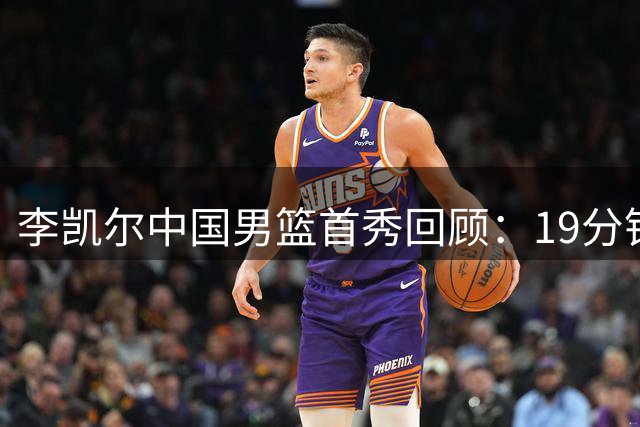 李凯尔中国男篮首秀回顾：19分钟斩获11+6奠定归化球员地位
