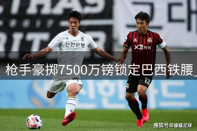 枪手豪掷7500万镑锁定巴西铁腰 中场升级计划尘埃落定