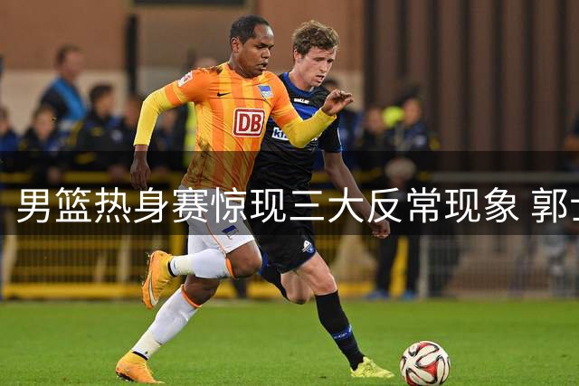 男篮热身赛惊现三大反常现象 郭士强用人策略遭质疑