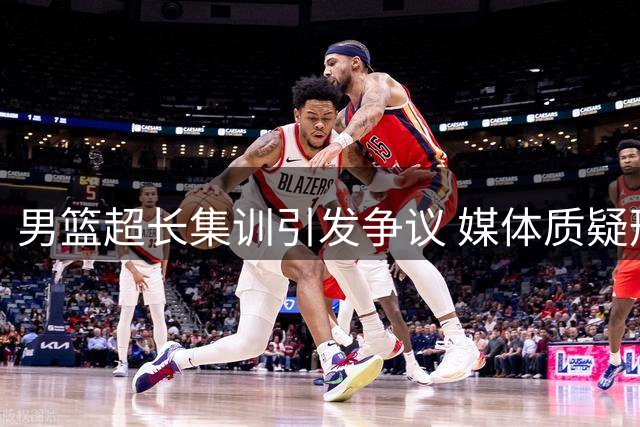 男篮超长集训引发争议 媒体质疑形式大于效果