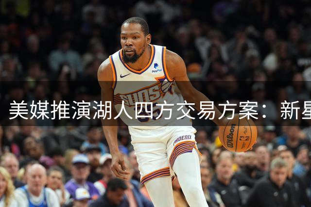 美媒推演湖人四方交易方案：新星布朗尼或被送至费城 詹皇父子或成对手