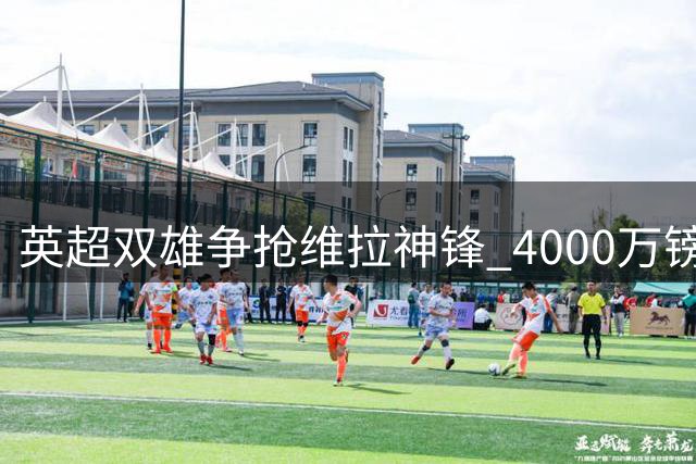 英超双雄争抢维拉神锋 4000万镑或成转会关键价码