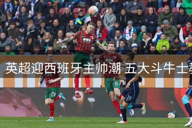英超迎西班牙主帅潮 五大斗牛士教练重塑联赛格局