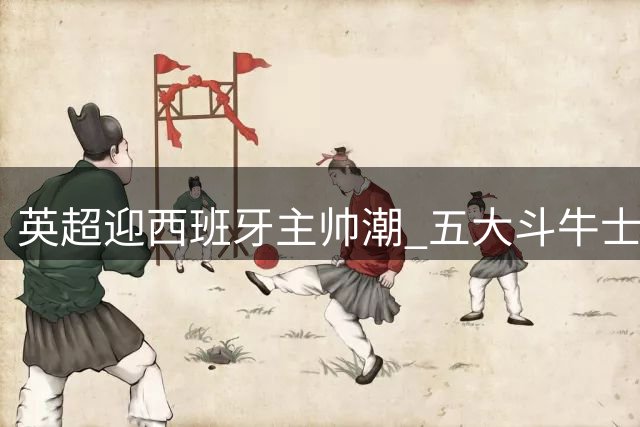 英超迎西班牙主帅潮 五大斗牛士教练重塑联赛格局