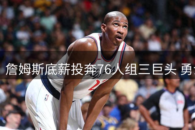 詹姆斯底薪投奔76人组三巨头 勇士错失良机东部格局巨变