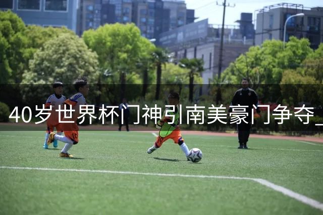 40岁世界杯门神引南美豪门争夺 智利劲旅抢先谈判免签