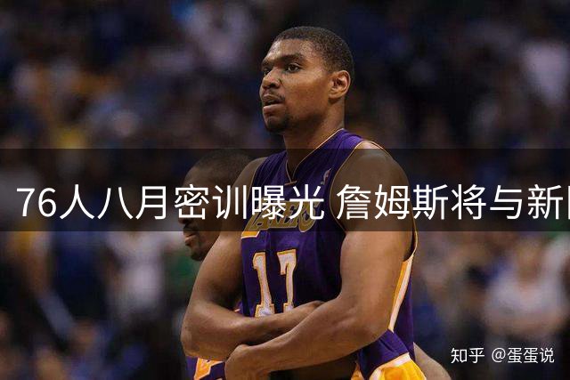 76人八月密训曝光 詹姆斯将与新队友提前合练