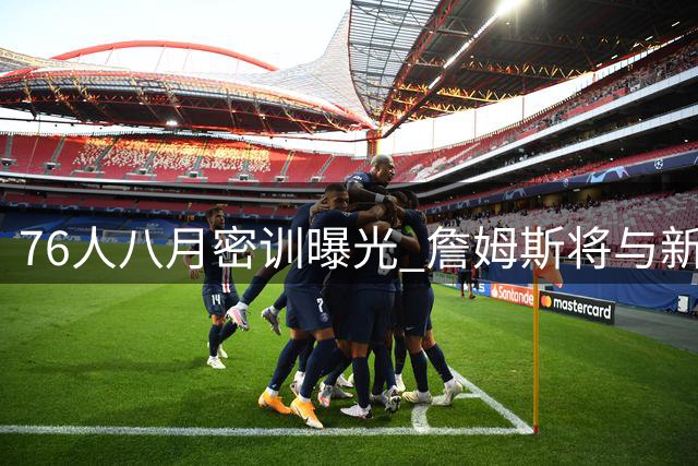76人八月密训曝光 詹姆斯将与新队友提前合练