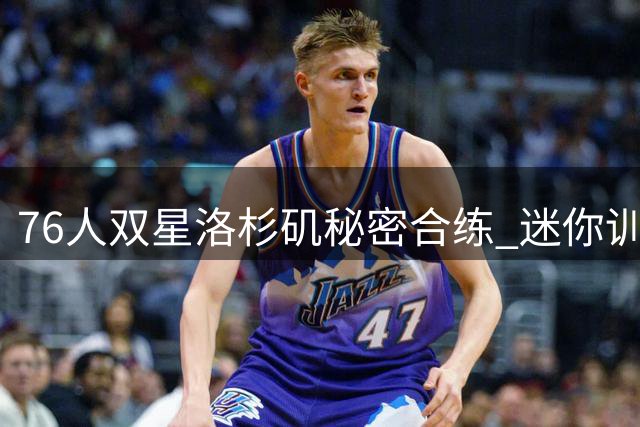 76人双星洛杉矶秘密合练 迷你训练营8月即将启动