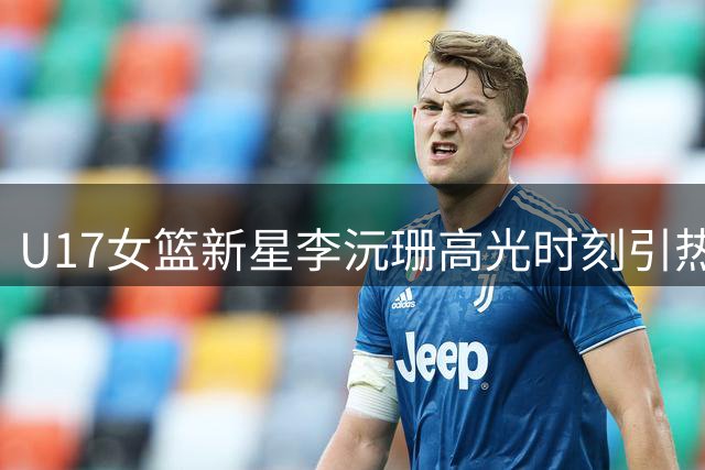 U17女篮新星李沅珊高光时刻引热议 国际篮联官方点赞中国小将
